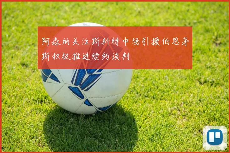 阿森纳关注斯科特中场引援伯恩茅斯积极推进续约谈判