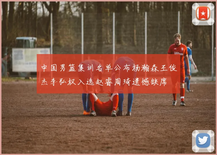 中国男篮集训名单公布杨瀚森王俊杰李弘权入选赵睿周琦遗憾缺席