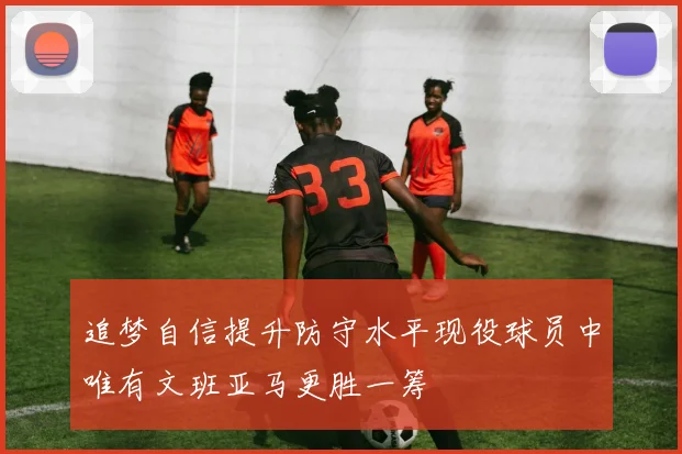追梦自信提升防守水平现役球员中唯有文班亚马更胜一筹