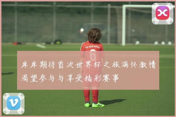库库期待首次世界杯之旅满怀激情渴望参与与享受精彩赛事
