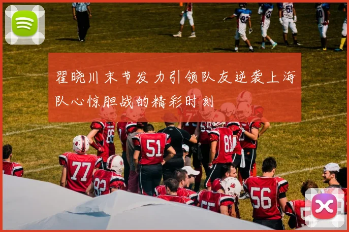 翟晓川末节发力引领队友逆袭上海队心惊胆战的精彩时刻
