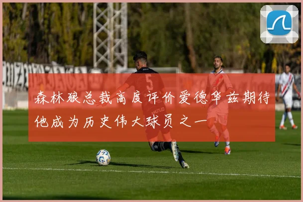 森林狼总裁高度评价爱德华兹期待他成为历史伟大球员之一