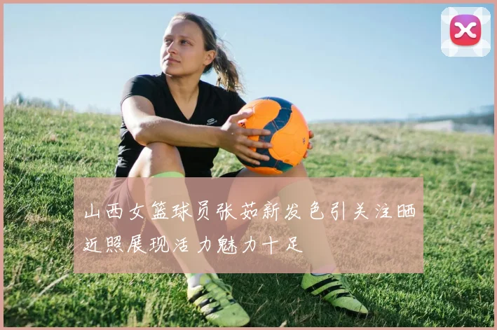山西女篮球员张茹新发色引关注晒近照展现活力魅力十足