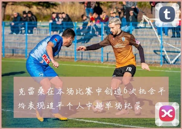 克雷桑在本场比赛中创造6次机会平均表现追平个人中超单场纪录