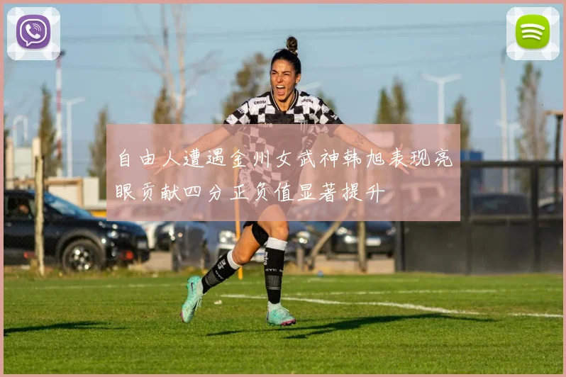 自由人遭遇金州女武神韩旭表现亮眼贡献四分正负值显著提升