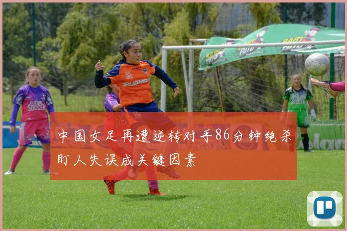 中国女足再遭逆转对手86分钟绝杀盯人失误成关键因素