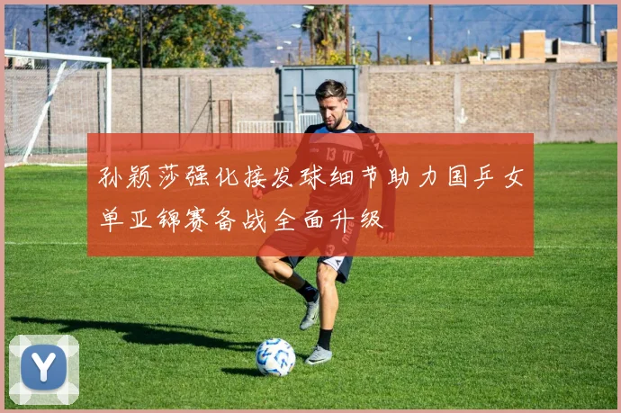 孙颖莎强化接发球细节助力国乒女单亚锦赛备战全面升级
