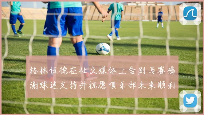 格林伍德在社交媒体上告别马赛感谢球迷支持并祝愿俱乐部未来顺利