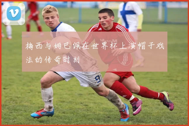 梅西与姆巴佩在世界杯上演帽子戏法的传奇时刻