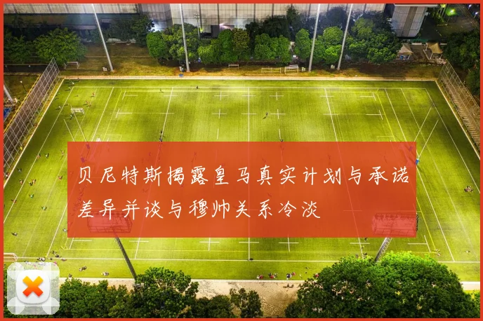贝尼特斯揭露皇马真实计划与承诺差异并谈与穆帅关系冷淡