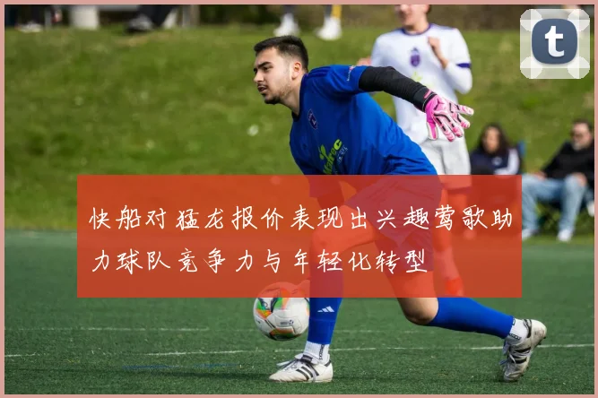 快船对猛龙报价表现出兴趣莺歌助力球队竞争力与年轻化转型