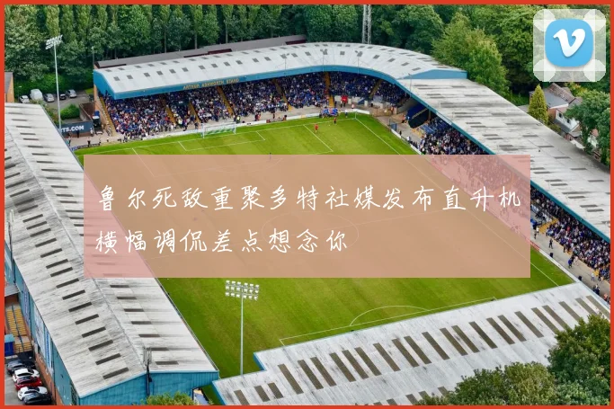 鲁尔死敌重聚多特社媒发布直升机横幅调侃差点想念你