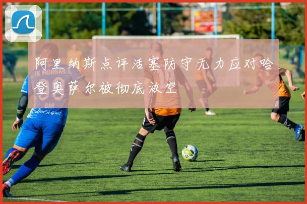阿里纳斯点评活塞防守无力应对哈登奥萨尔被彻底放空