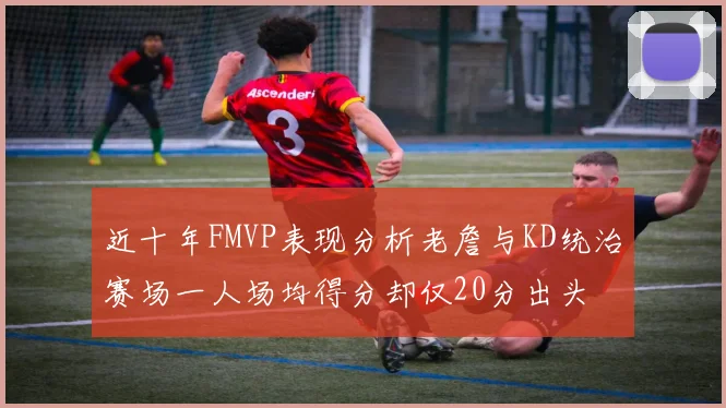 近十年FMVP表现分析老詹与KD统治赛场一人场均得分却仅20分出头