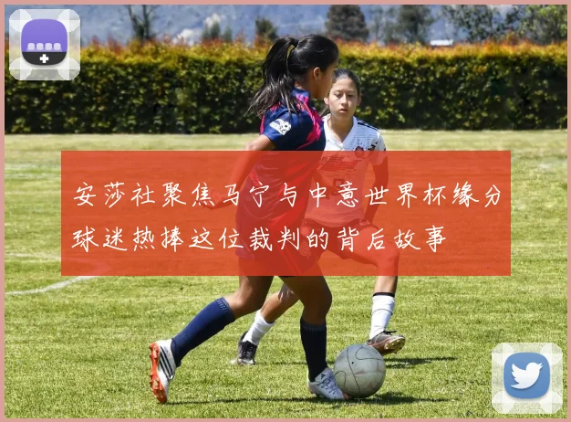 安莎社聚焦马宁与中意世界杯缘分球迷热捧这位裁判的背后故事