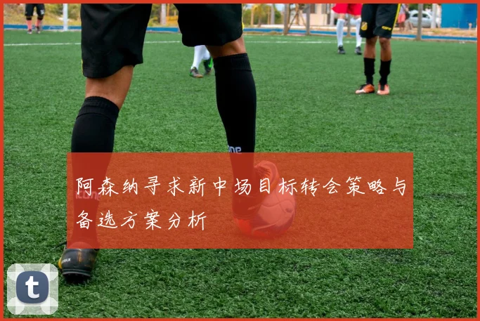 阿森纳寻求新中场目标转会策略与备选方案分析