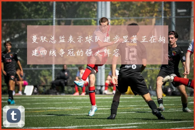 曼联总监表示球队进步显著正在构建四线争冠的强大阵容