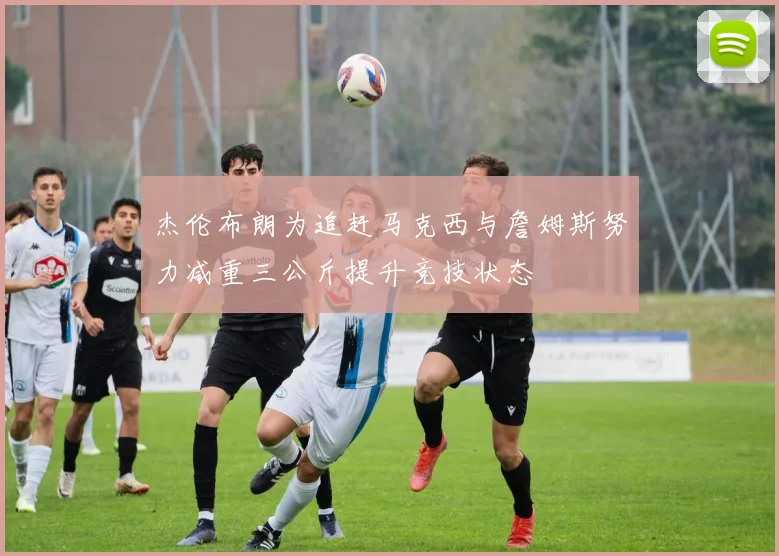 杰伦布朗为追赶马克西与詹姆斯努力减重三公斤提升竞技状态