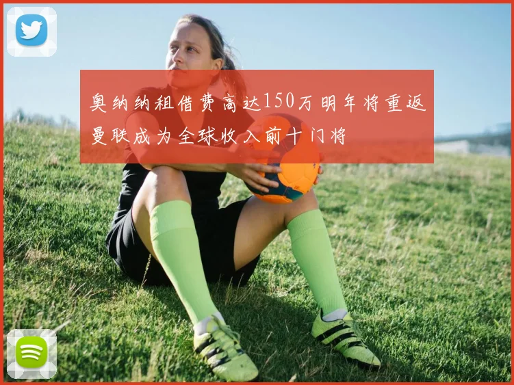 奥纳纳租借费高达150万明年将重返曼联成为全球收入前十门将