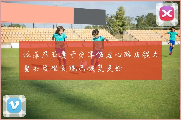 拉菲尼亚妻子分享伤后心路历程夫妻共度难关现已恢复良好