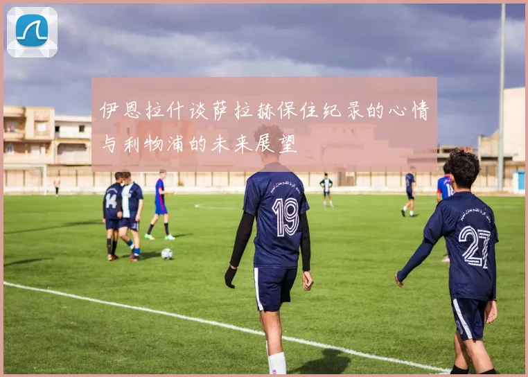 伊恩拉什谈萨拉赫保住纪录的心情与利物浦的未来展望