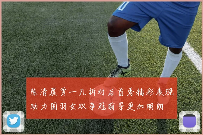 陈清晨贾一凡拆对后首秀精彩表现助力国羽女双争冠前景更加明朗