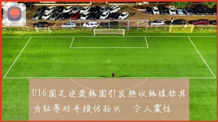 U16国足逆袭韩国引发热议韩媒称其为耻辱对手模仿孙兴慜令人震惊